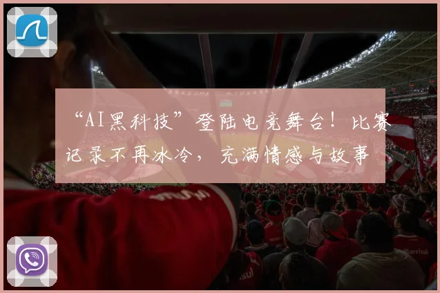 “AI黑科技”登陆电竞舞台！比赛记录不再冰冷，充满情感与故事
