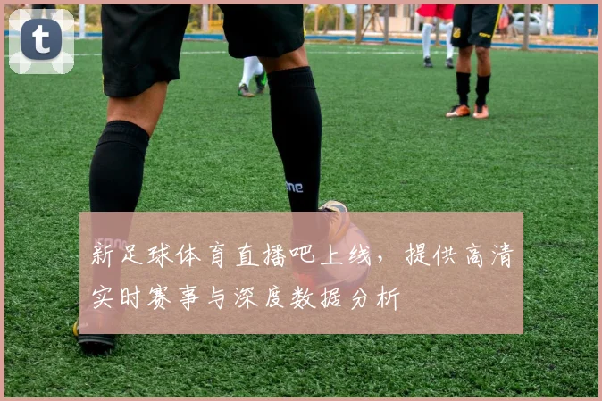 新足球体育直播吧上线，提供高清实时赛事与深度数据分析
