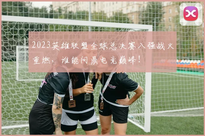 2023英雄联盟全球总决赛八强战火重燃,谁能问鼎电竞巅峰!