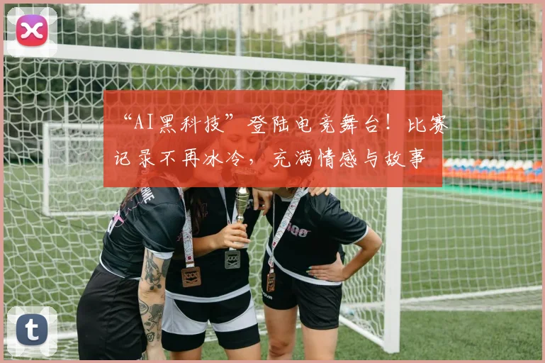 “AI黑科技”登陆电竞舞台！比赛记录不再冰冷，充满情感与故事